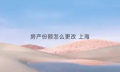房产份额怎么更改上海(上海房产份额变更要交税吗)